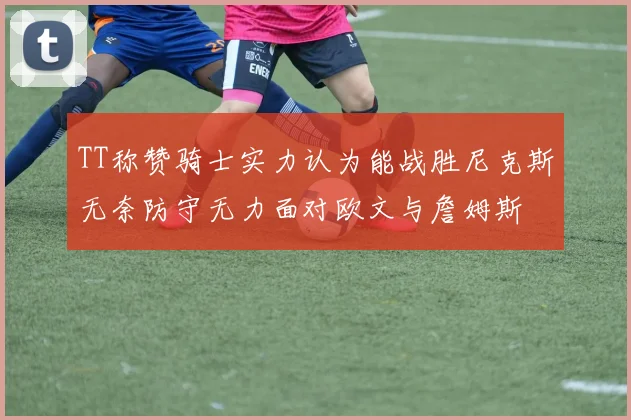 TT称赞骑士实力认为能战胜尼克斯无奈防守无力面对欧文与詹姆斯