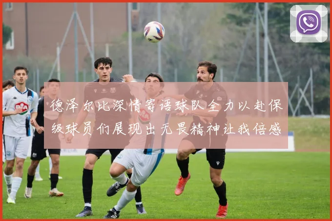 德泽尔比深情寄语球队全力以赴保级球员们展现出无畏精神让我倍感自豪