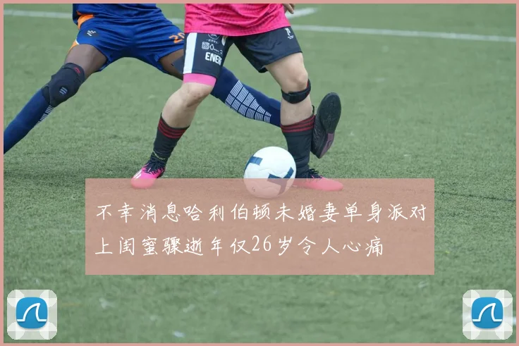 不幸消息哈利伯顿未婚妻单身派对上闺蜜骤逝年仅26岁令人心痛