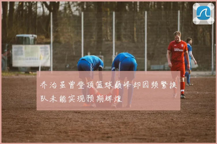 乔治虽曾登顶篮球巅峰却因频繁换队未能实现预期辉煌