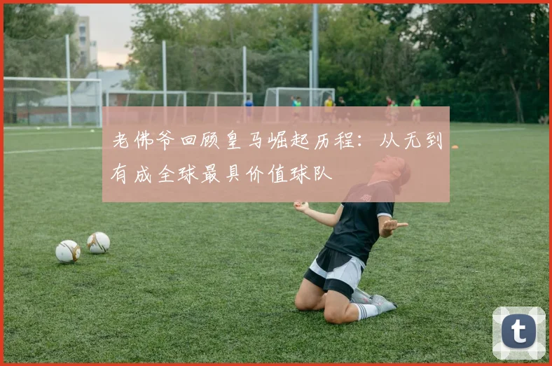 老佛爷回顾皇马崛起历程：从无到有成全球最具价值球队