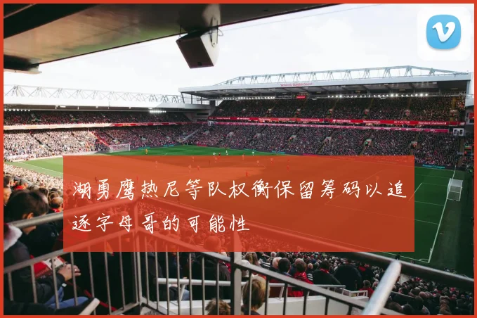 湖勇鹰热尼等队权衡保留筹码以追逐字母哥的可能性