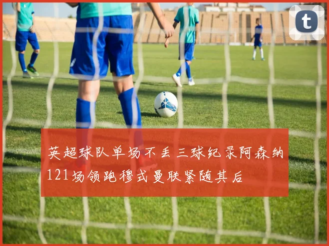 英超球队单场不丢三球纪录阿森纳121场领跑穆式曼联紧随其后
