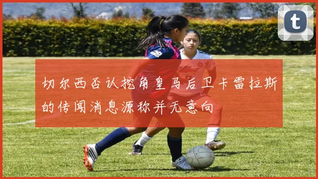 切尔西否认挖角皇马后卫卡雷拉斯的传闻消息源称并无意向