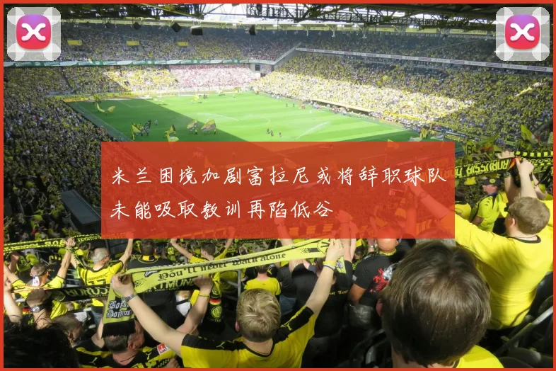 米兰困境加剧富拉尼或将辞职球队未能吸取教训再陷低谷