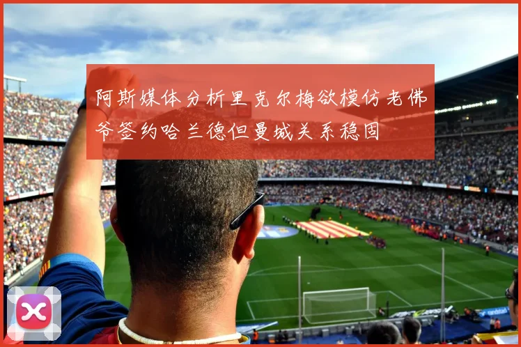 阿斯媒体分析里克尔梅欲模仿老佛爷签约哈兰德但曼城关系稳固