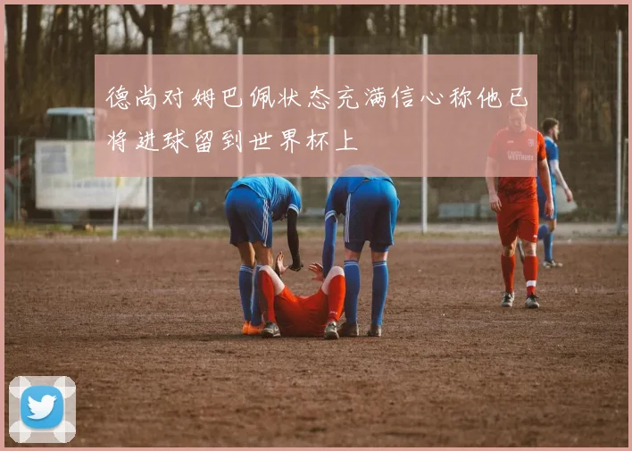 德尚对姆巴佩状态充满信心称他已将进球留到世界杯上