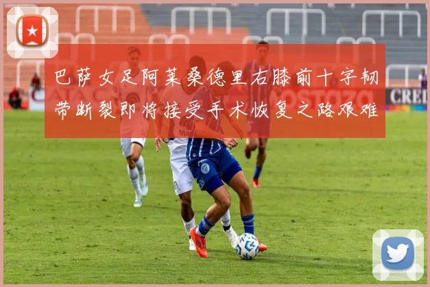 巴萨女足阿莱桑德里右膝前十字韧带断裂即将接受手术恢复之路艰难