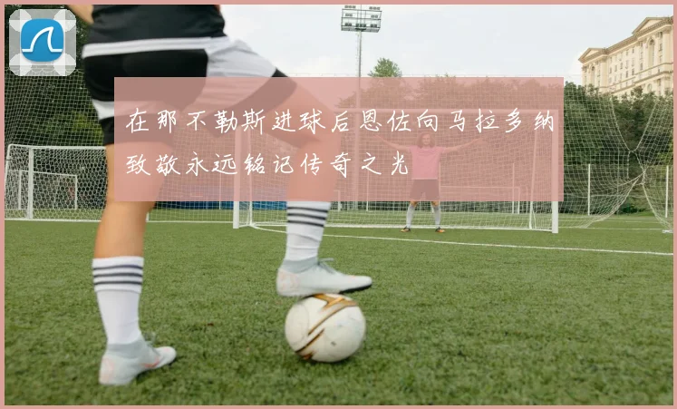 在那不勒斯进球后恩佐向马拉多纳致敬永远铭记传奇之光