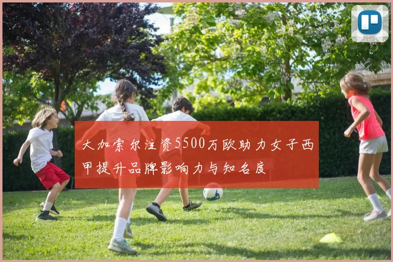 大加索尔注资5500万欧助力女子西甲提升品牌影响力与知名度