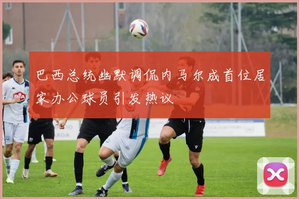 巴西总统幽默调侃内马尔成首位居家办公球员引发热议