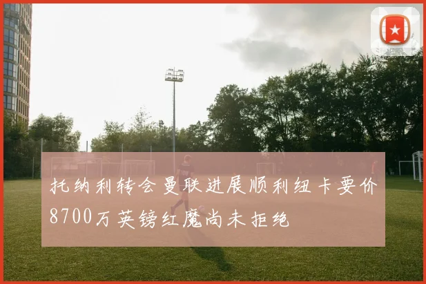 托纳利转会曼联进展顺利纽卡要价8700万英镑红魔尚未拒绝