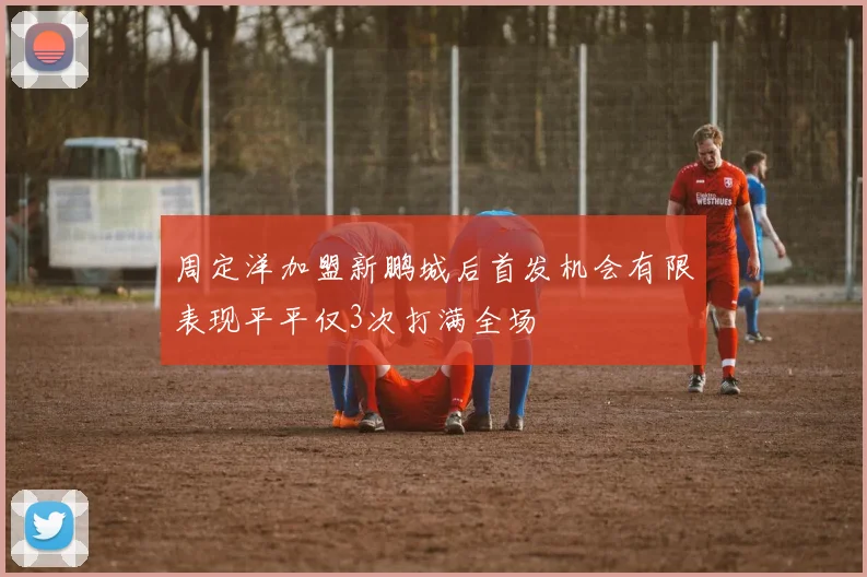 周定洋加盟新鹏城后首发机会有限表现平平仅3次打满全场