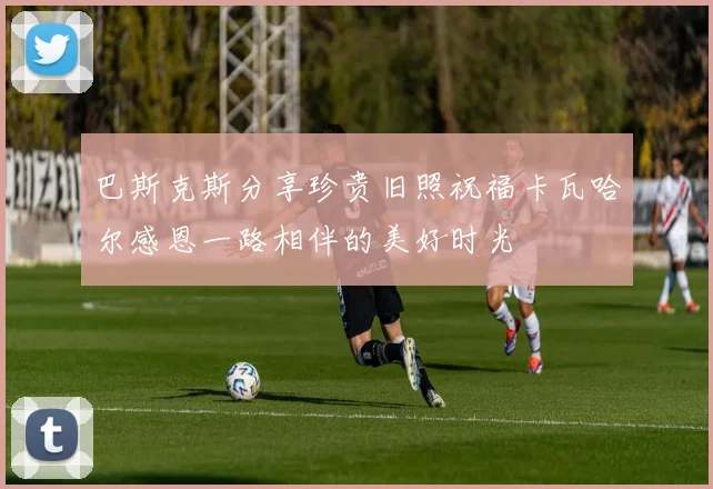 巴斯克斯分享珍贵旧照祝福卡瓦哈尔感恩一路相伴的美好时光