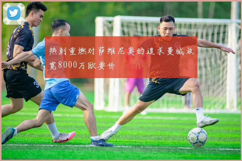 热刺重燃对萨维尼奥的追求曼城放宽8000万欧要价