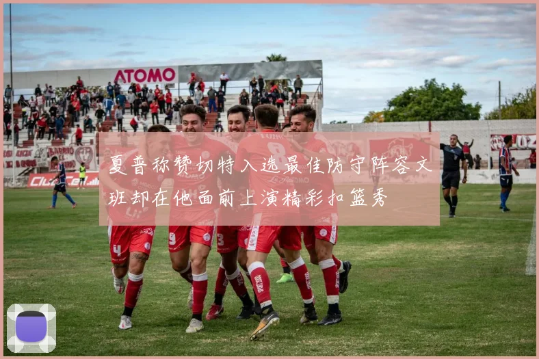 夏普称赞切特入选最佳防守阵容文班却在他面前上演精彩扣篮秀