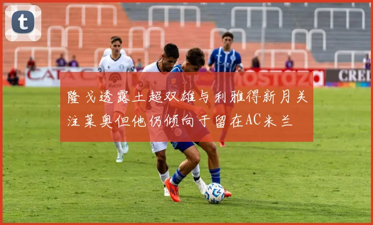 隆戈透露土超双雄与利雅得新月关注莱奥但他仍倾向于留在AC米兰