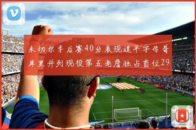 米切尔季后赛40分表现追平字母哥库里并列现役第五老詹独占首位29次记录