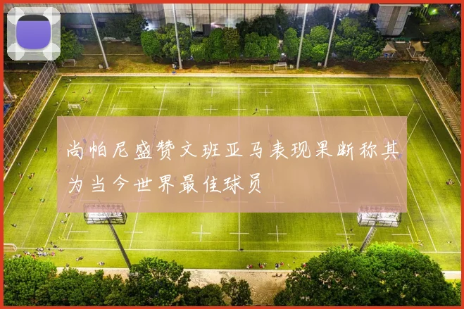 尚帕尼盛赞文班亚马表现果断称其为当今世界最佳球员