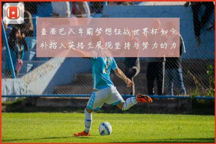 查洛巴八年前梦想征战世界杯如今补招入英格兰展现坚持与努力的力量