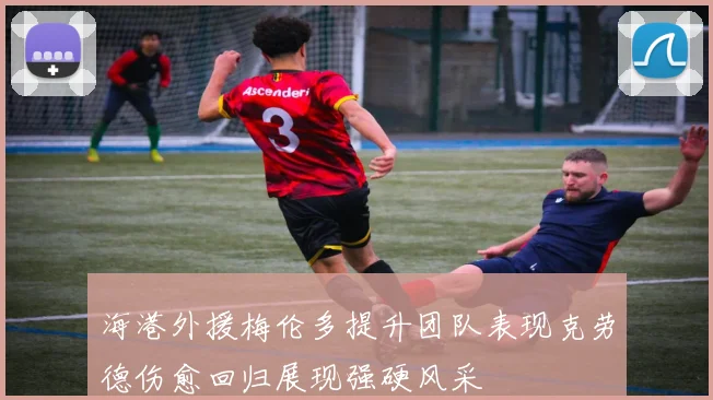 海港外援梅伦多提升团队表现克劳德伤愈回归展现强硬风采