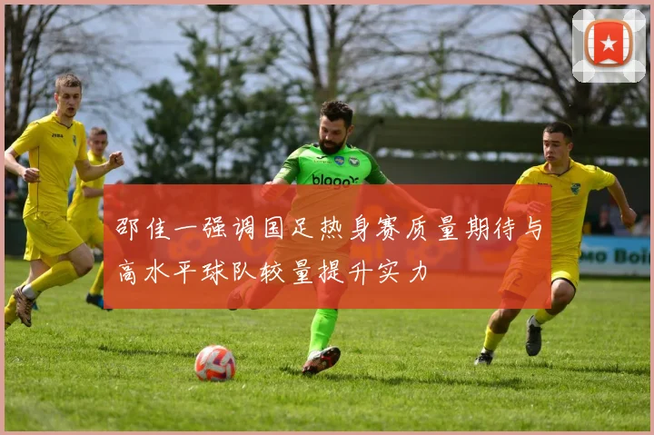 邵佳一强调国足热身赛质量期待与高水平球队较量提升实力