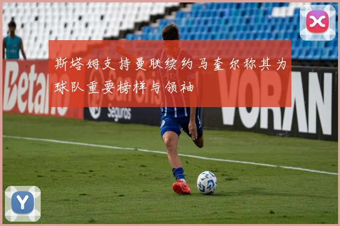 斯塔姆支持曼联续约马奎尔称其为球队重要榜样与领袖