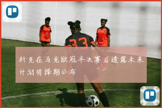 科克在马竞欧冠半决赛后透露未来计划将择期公布