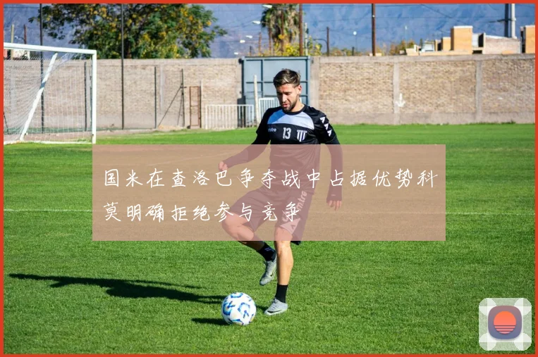 国米在查洛巴争夺战中占据优势科莫明确拒绝参与竞争