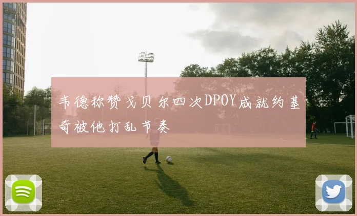 韦德称赞戈贝尔四次DPOY成就约基奇被他打乱节奏